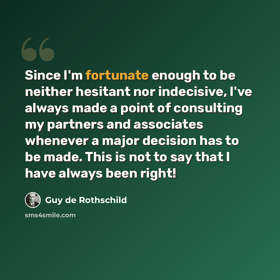 “Since I'm fortunate enough to be neither hesitant nor indecisive, I've always made a point of consulting my partners and associates whenever a major decision has to be made. This is not to say that I have always been right!” quote by Guy de Rothschild