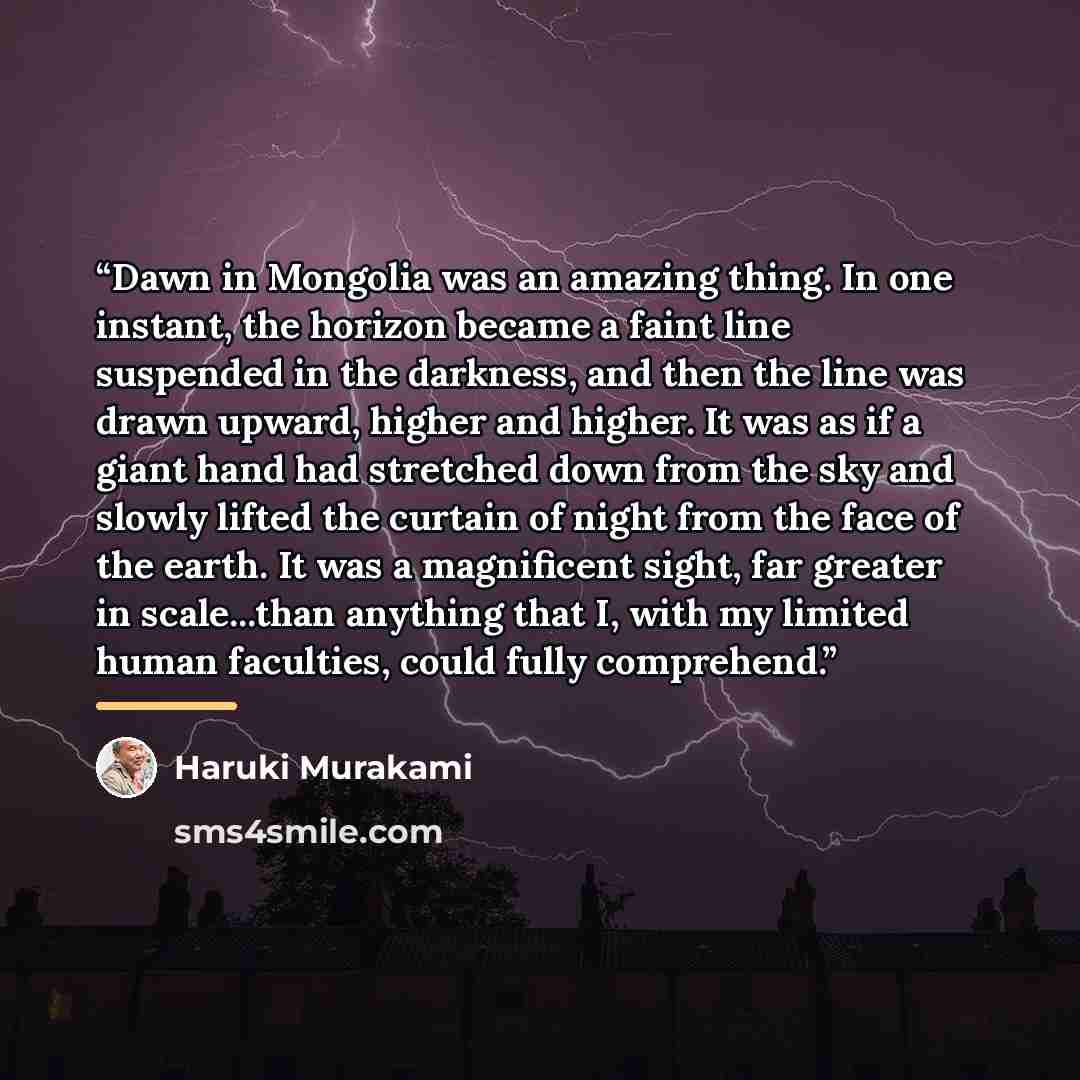 “Dawn in Mongolia was an amazing thing. In one instant, the horizon became a faint line suspended in the darkness, and then the line was drawn upward, higher and higher. It was as if a giant hand had stretched down from the sky and slowly lifted the curtain of night from the face of the earth. It…” quote by Haruki Murakami