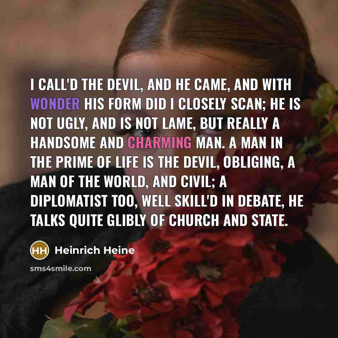 “I call'd the devil, and he came, And with wonder his form did I closely scan; He is not ugly, and is not lame, But really a handsome and charming man. A man in the prime of life is the devil, Obliging, a man of the world, and civil; A diplomatist too, well skill'd in debate, He talks quite glibly…” quote by Heinrich Heine