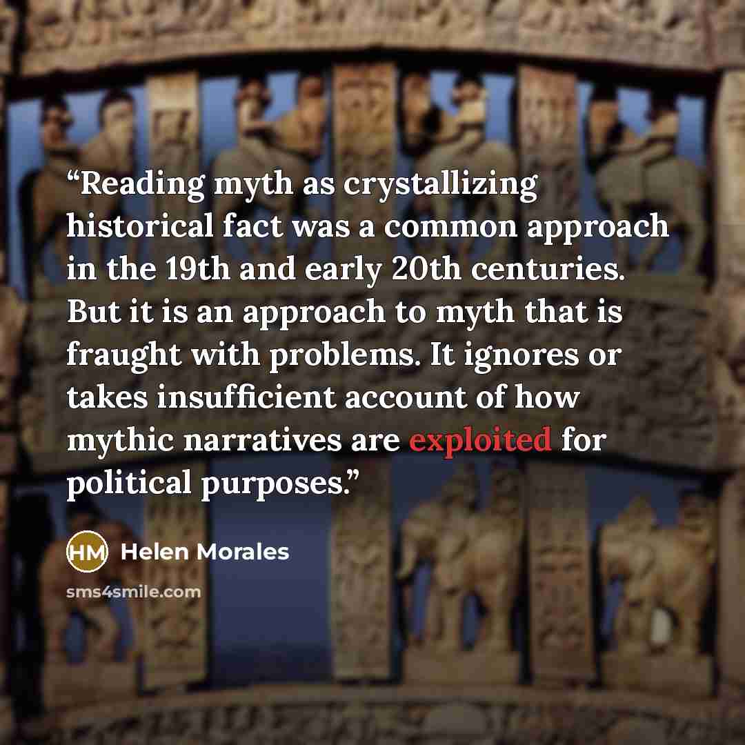 “Reading myth as crystallizing historical fact was a common approach in the 19th and early 20th centuries. But it is an approach to myth that is fraught with problems. It ignores or takes insufficient account of how mythic narratives are exploited for political purposes.” quote by Helen Morales