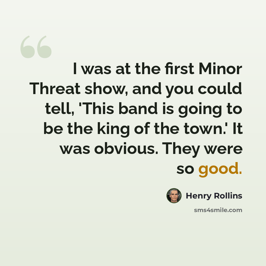 “I was at the first Minor Threat show, and you could tell, 'This band is going to be the king of the town.' It was obvious. They were so good.” quote by Henry Rollins