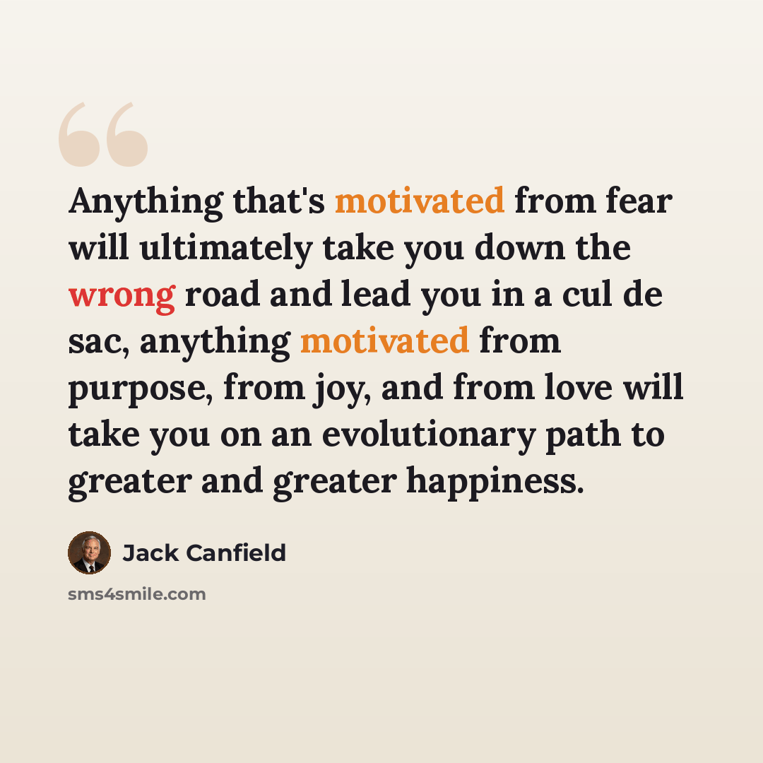 “Anything that's motivated from fear will ultimately take you down the wrong road and lead you in a cul de sac, anything motivated from purpose, from joy, and from love will take you on an evolutionary path to greater and greater happiness.” quote by Jack Canfield