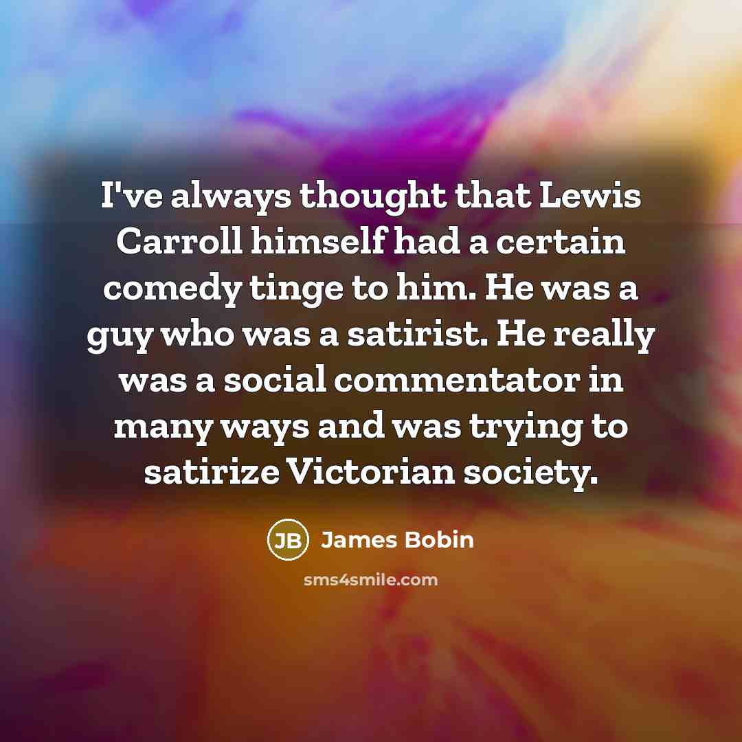 “I've always thought that Lewis Carroll himself had a certain comedy tinge to him. He was a guy who was a satirist. He really was a social commentator in many ways and was trying to satirize Victorian society.” quote by James Bobin