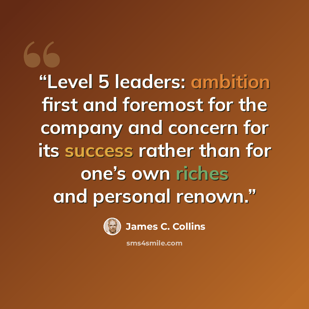“Level 5 leaders: ambition first and foremost for the company and concern for its success rather than for one’s own riches and personal renown.” quote by James C. Collins