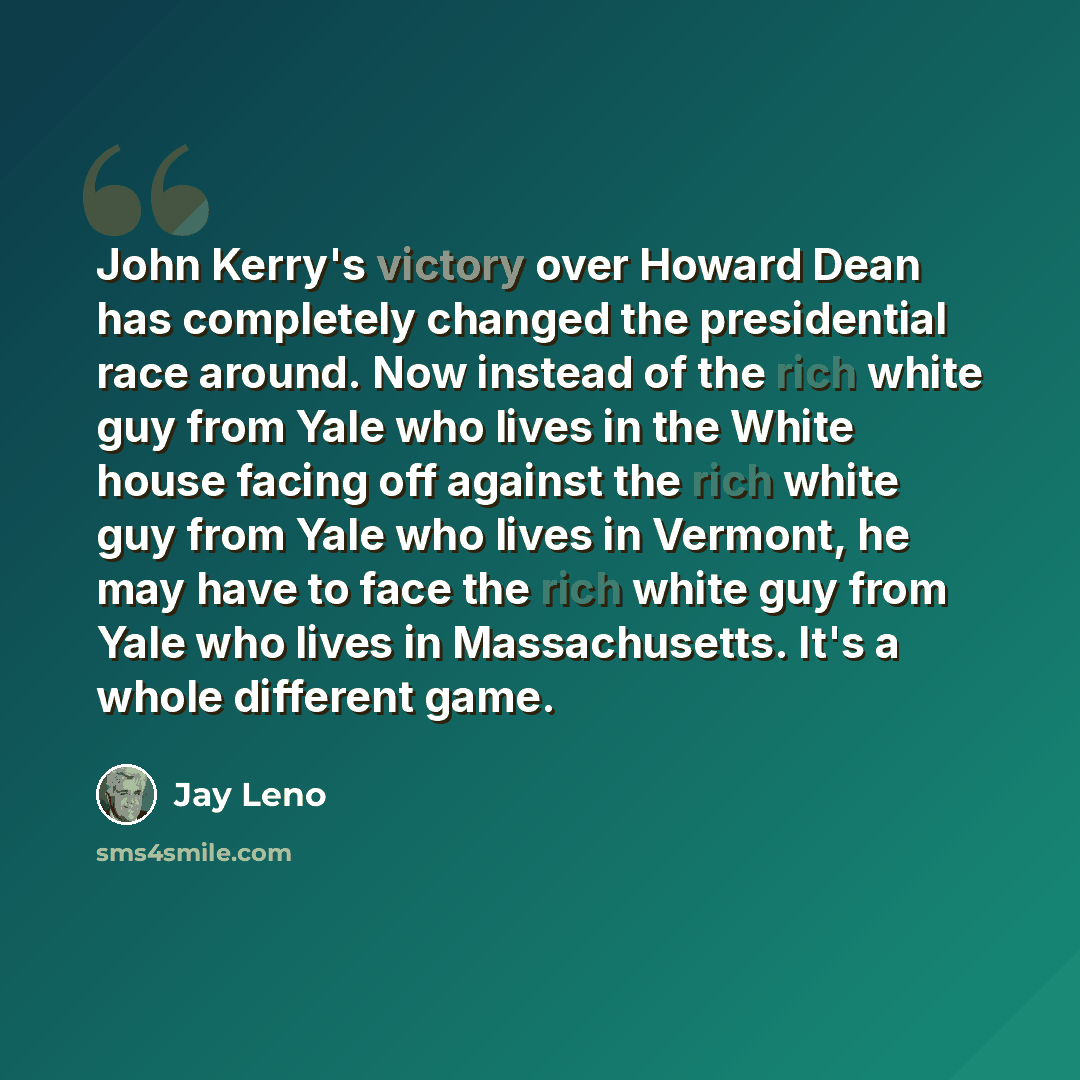 “John Kerry's victory over Howard Dean has completely changed the presidential race around. Now instead of the rich white guy from Yale who lives in the White house facing off against the rich white guy from Yale who lives in Vermont, he may have to face the rich white guy from Yale who lives in…” quote by Jay Leno