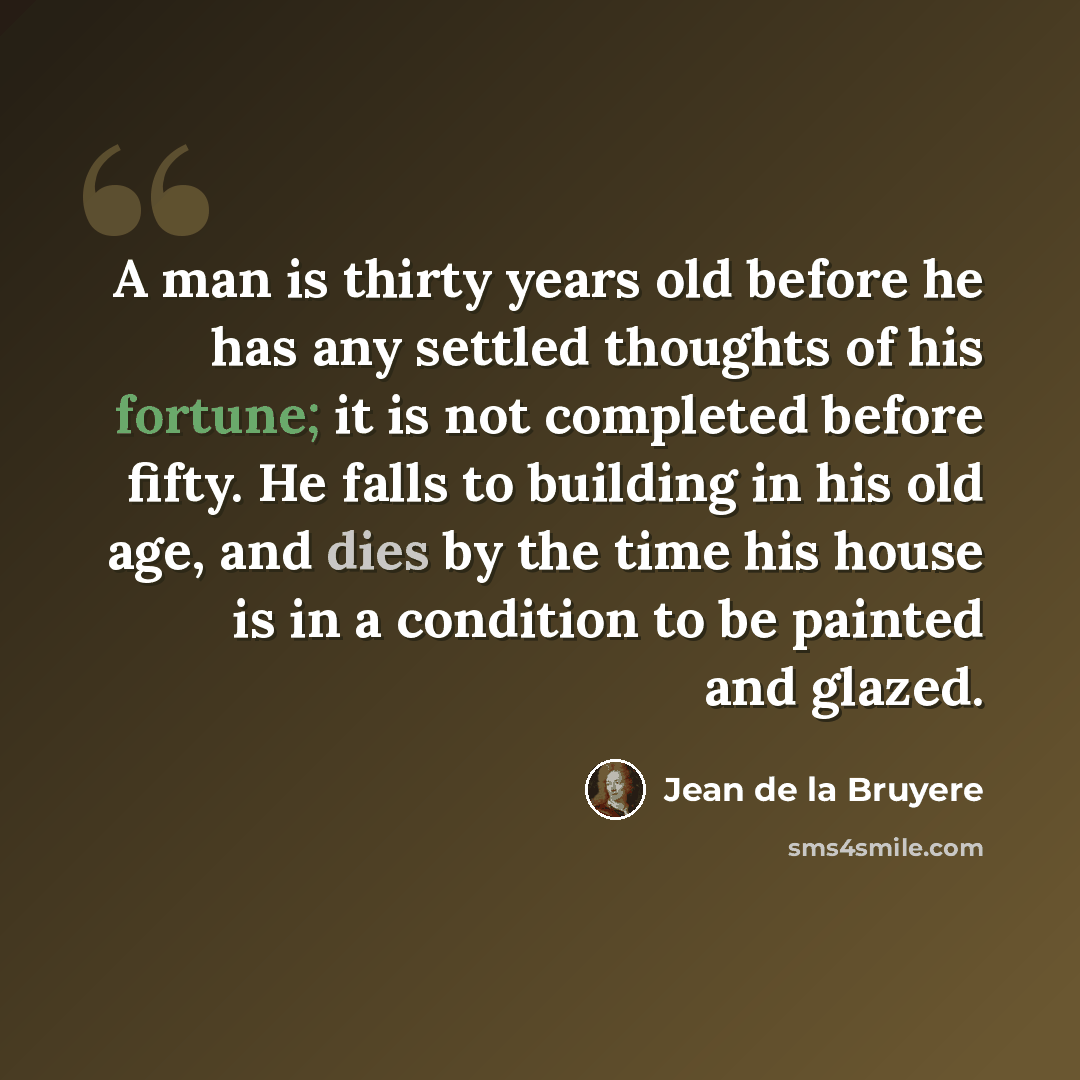 “A man is thirty years old before he has any settled thoughts of his fortune; it is not completed before fifty. He falls to building in his old age, and dies by the time his house is in a condition to be painted and glazed.” quote by Jean de la Bruyere