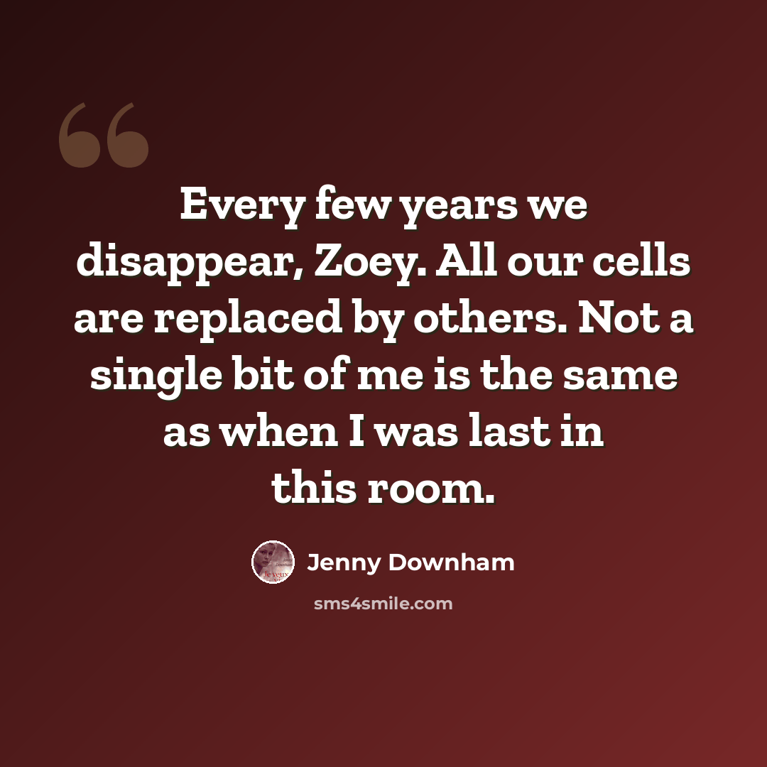 “Every few years we disappear, Zoey. All our cells are replaced by others. Not a single bit of me is the same as when I was last in this room.” quote by Jenny Downham