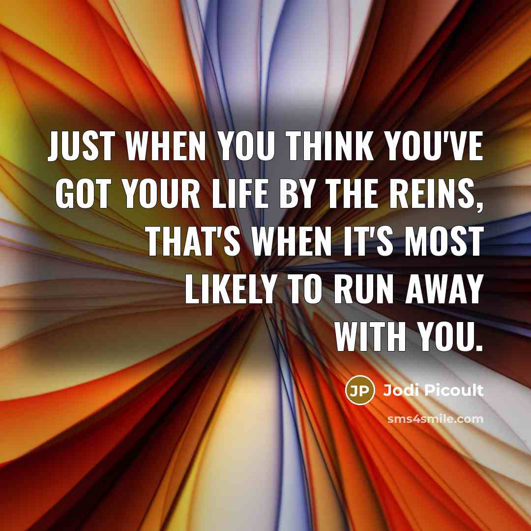 “Just when you think you've got your life by the reins, that's when it's most likely to run away with you.” quote by Jodi Picoult