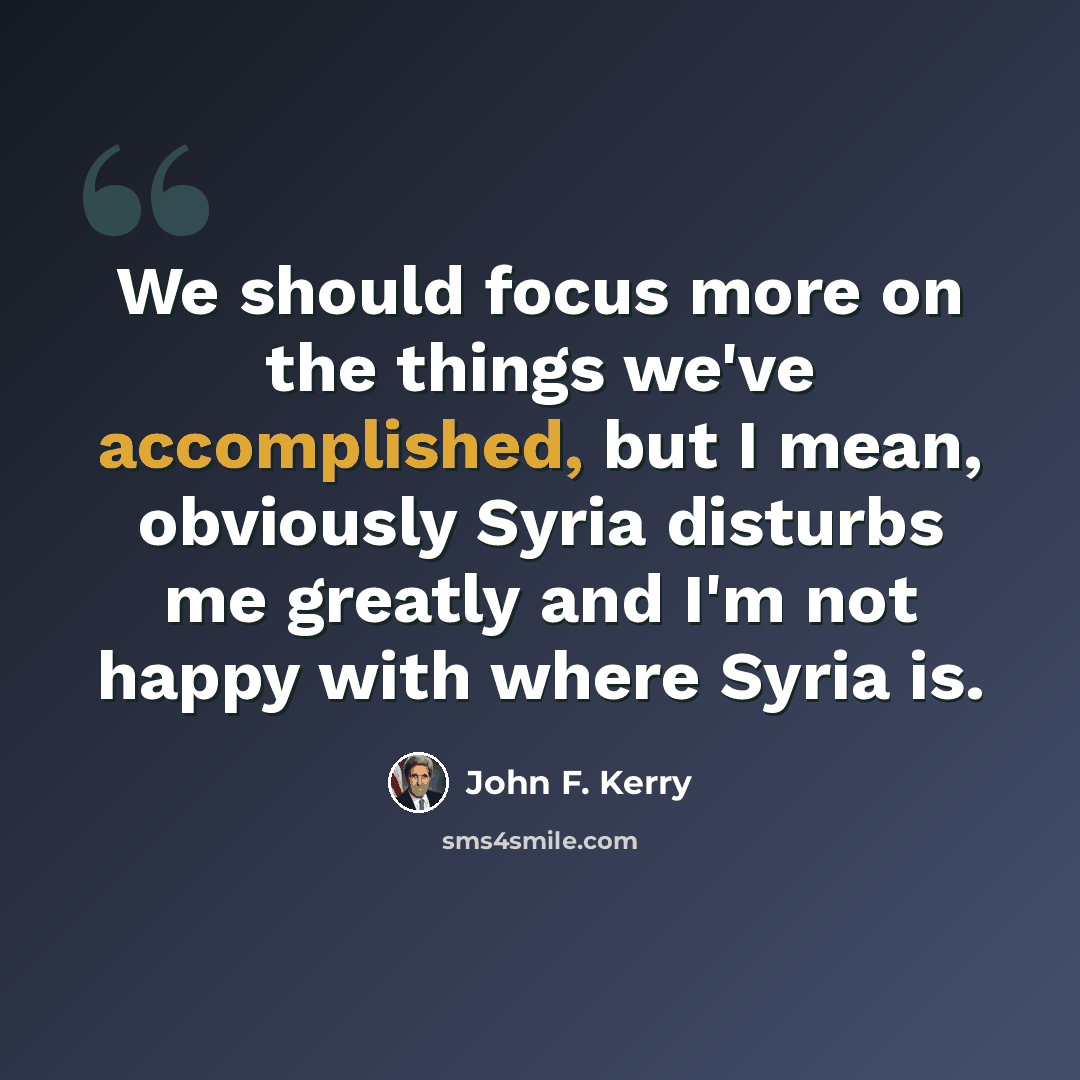 “We should focus more on the things we've accomplished, but I mean, obviously Syria disturbs me greatly and I'm not happy with where Syria is.” quote by John F. Kerry