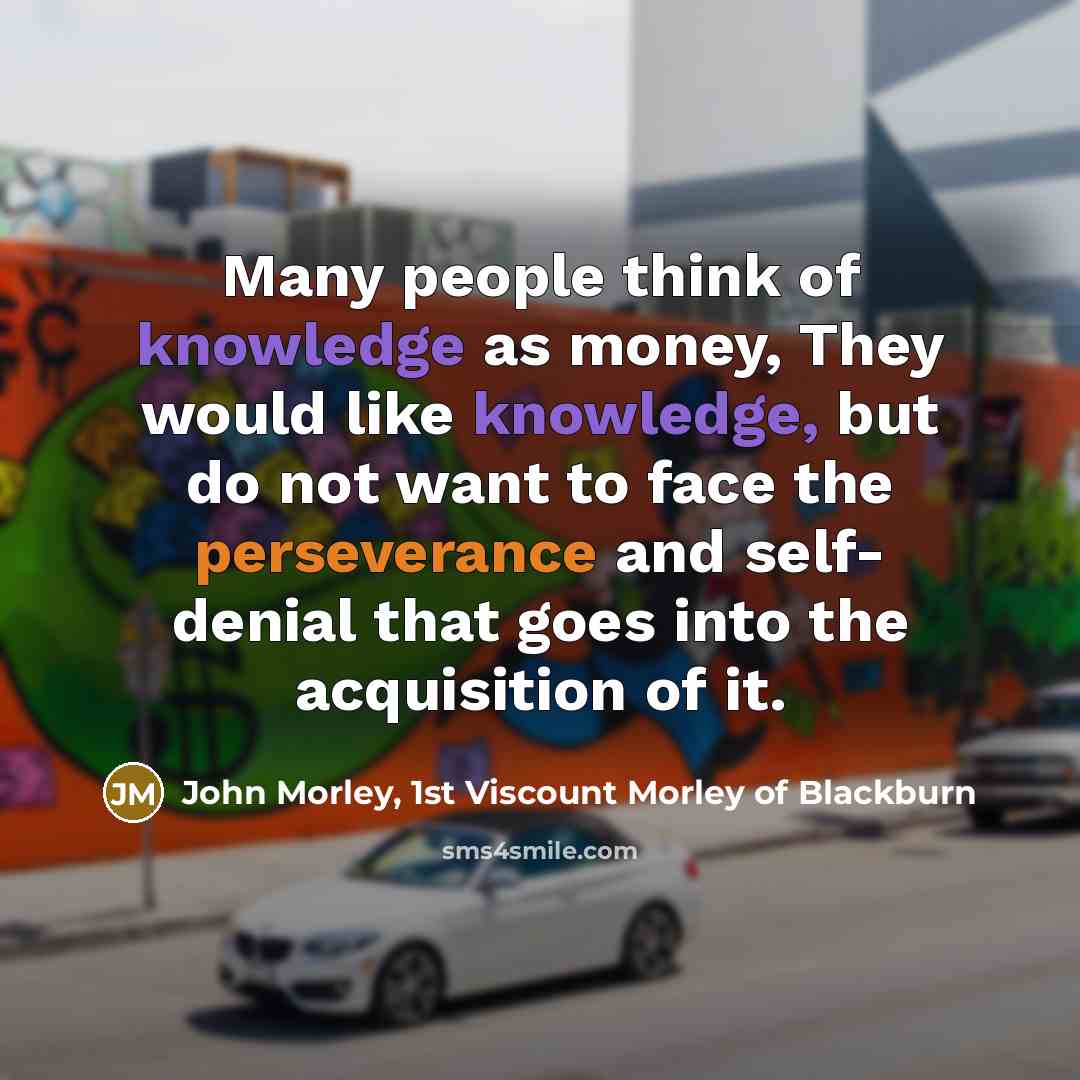 “Many people think of knowledge as money, They would like knowledge, but do not want to face the perseverance and self- denial that goes into the acquisition of it.” quote by John Morley, 1st Viscount Morley of Blackburn
