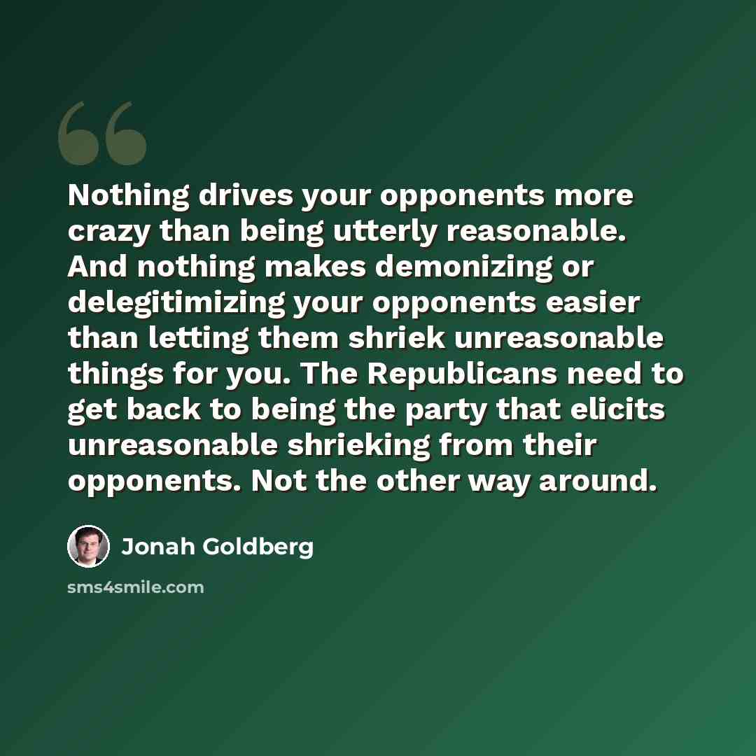 “Nothing drives your opponents more crazy than being utterly reasonable. And nothing makes demonizing or delegitimizing your opponents easier than letting them shriek unreasonable things for you. The Republicans need to get back to being the party that elicits unreasonable shrieking from their…” quote by Jonah Goldberg