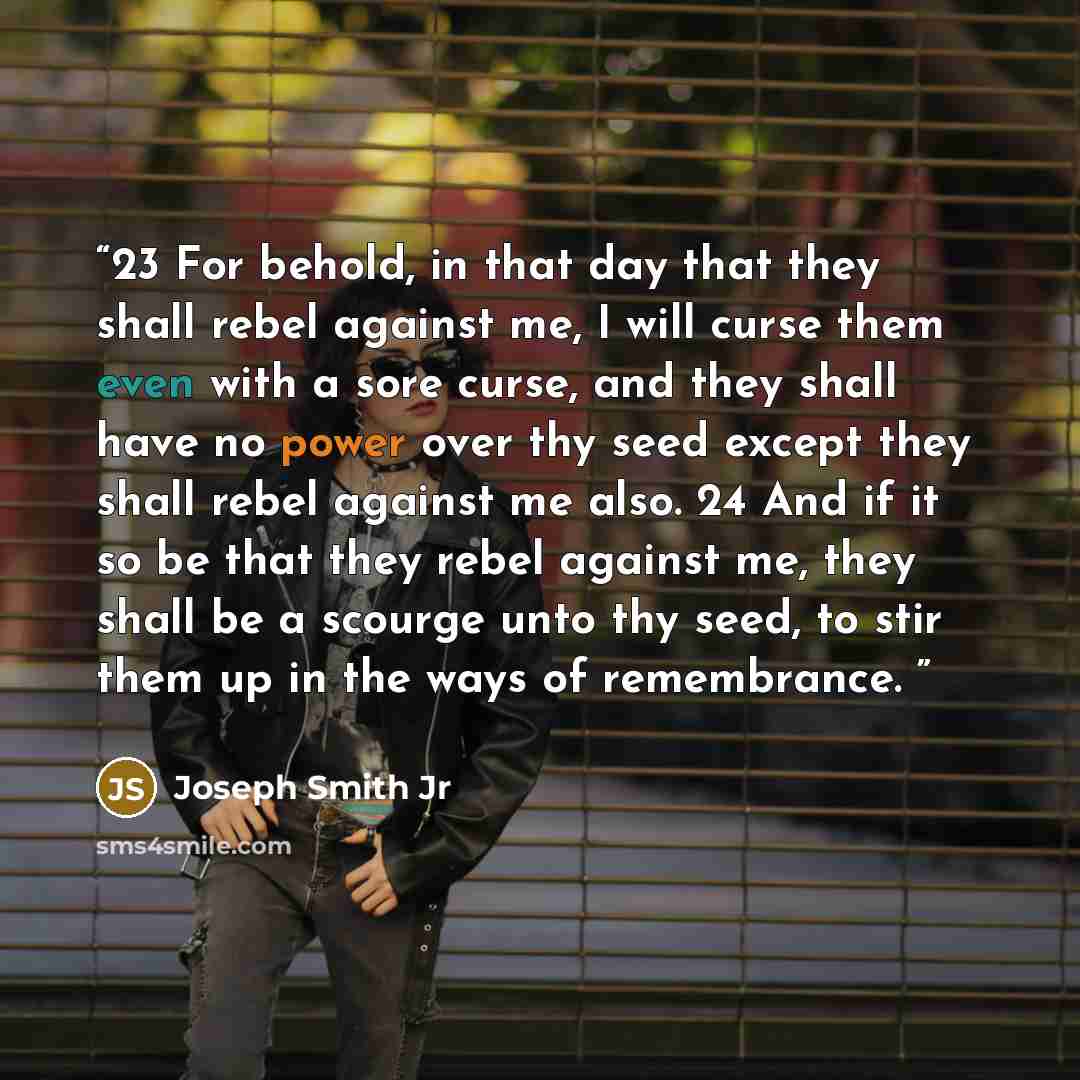 “23 For behold, in that day that they shall rebel against me, I will curse them even with a sore curse, and they shall have no power over thy seed except they shall rebel against me also. 24 And if it so be that they rebel against me, they shall be a scourge unto thy seed, to stir them up in the…” quote by Joseph Smith Jr