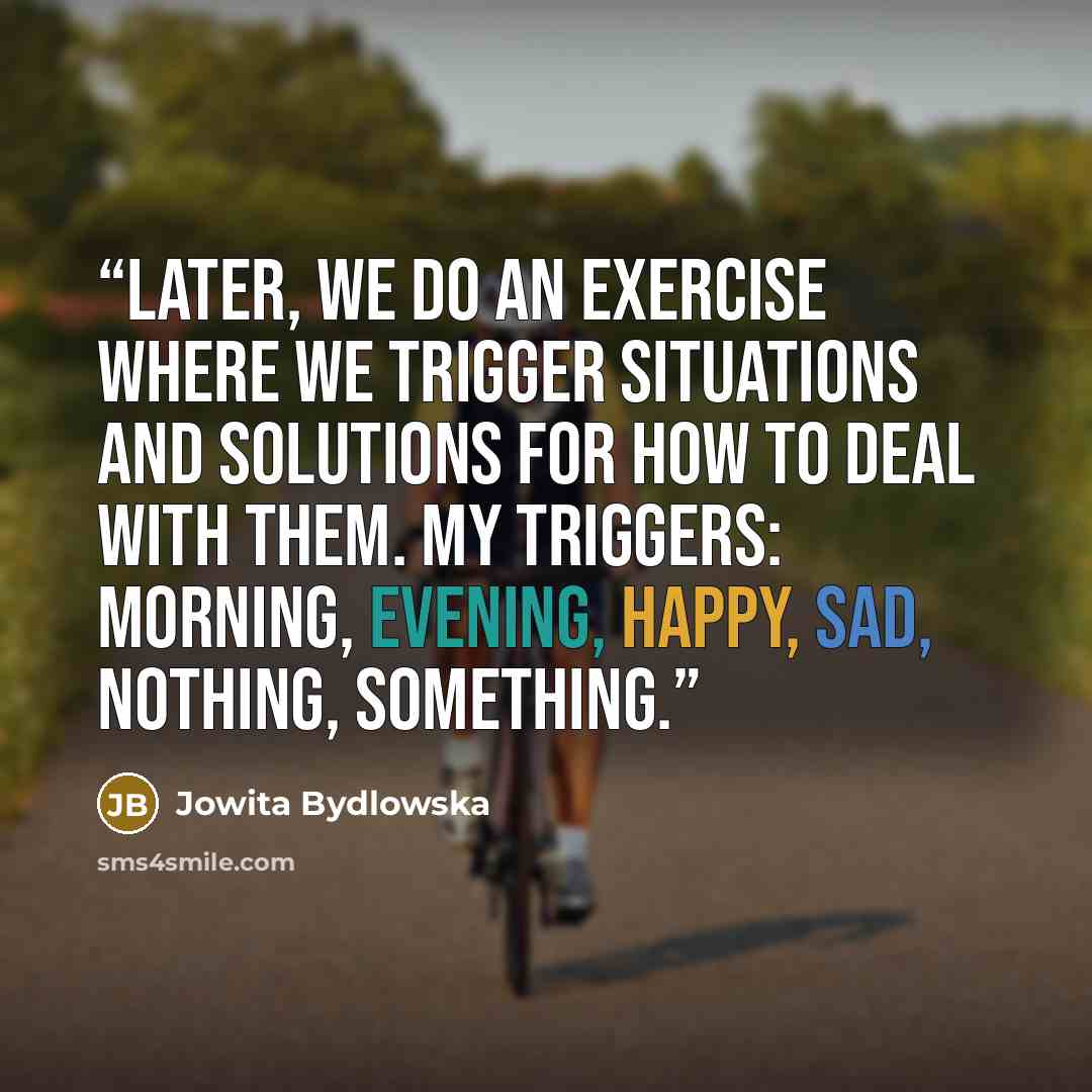 “Later, we do an exercise where we Trigger Situations and solutions for how to deal with them. My triggers: morning, evening, happy, sad, nothing, something.” quote by Jowita Bydlowska