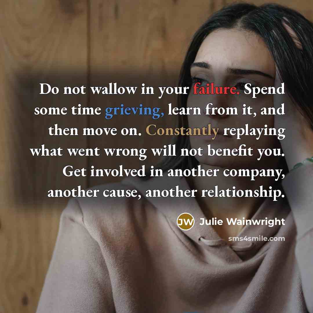 “Do not wallow in your failure. Spend some time grieving, learn from it, and then move on. Constantly replaying what went wrong will not benefit you. Get involved in another company, another cause, another relationship.” quote by Julie Wainwright