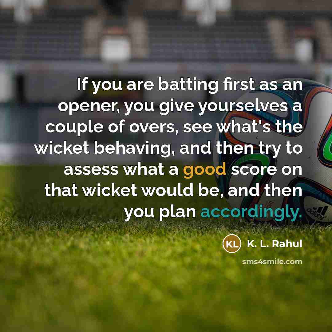 “If you are batting first as an opener, you give yourselves a couple of overs, see what's the wicket behaving, and then try to assess what a good score on that wicket would be, and then you plan accordingly.” quote by K. L. Rahul