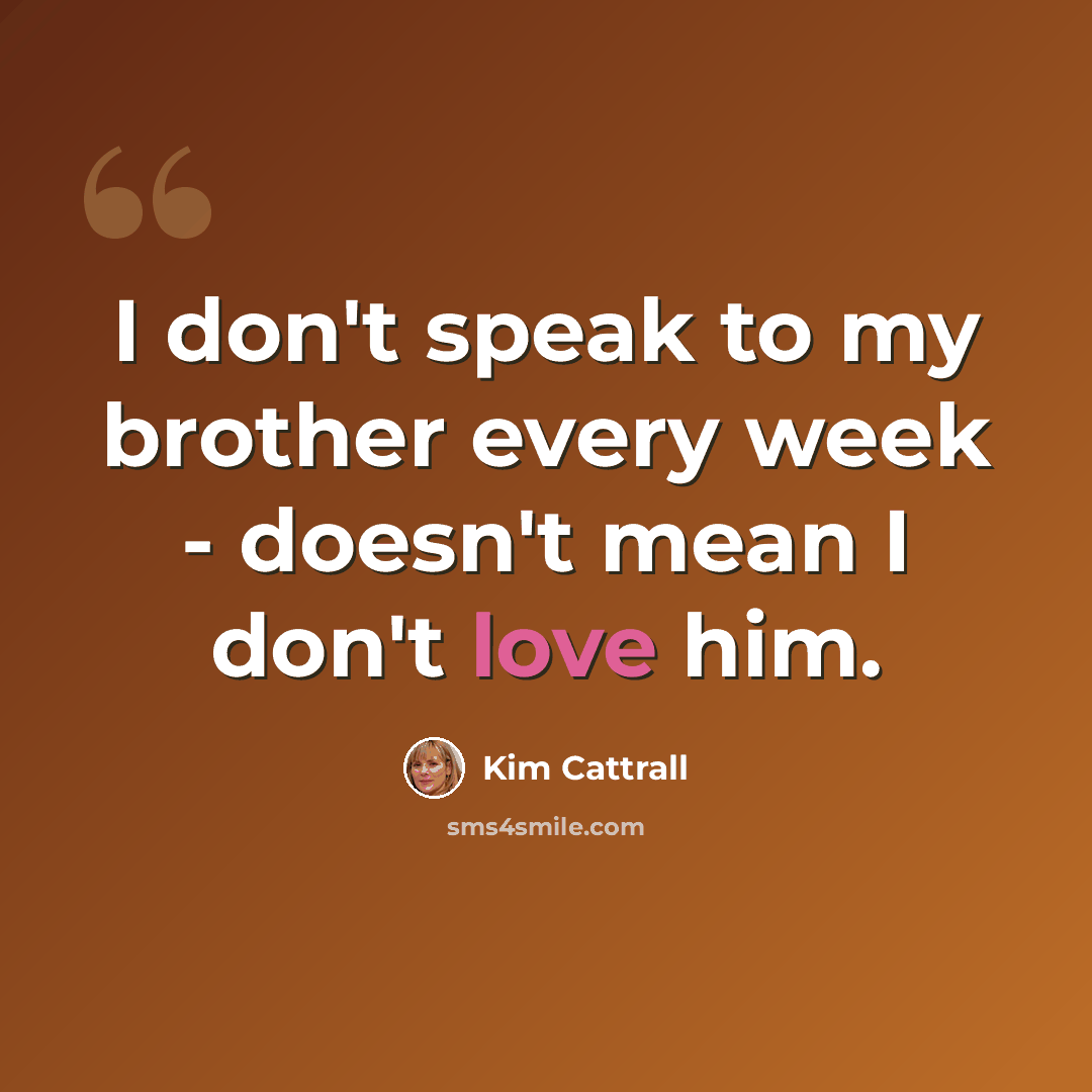 “I don't speak to my brother every week - doesn't mean I don't love him.” quote by Kim Cattrall