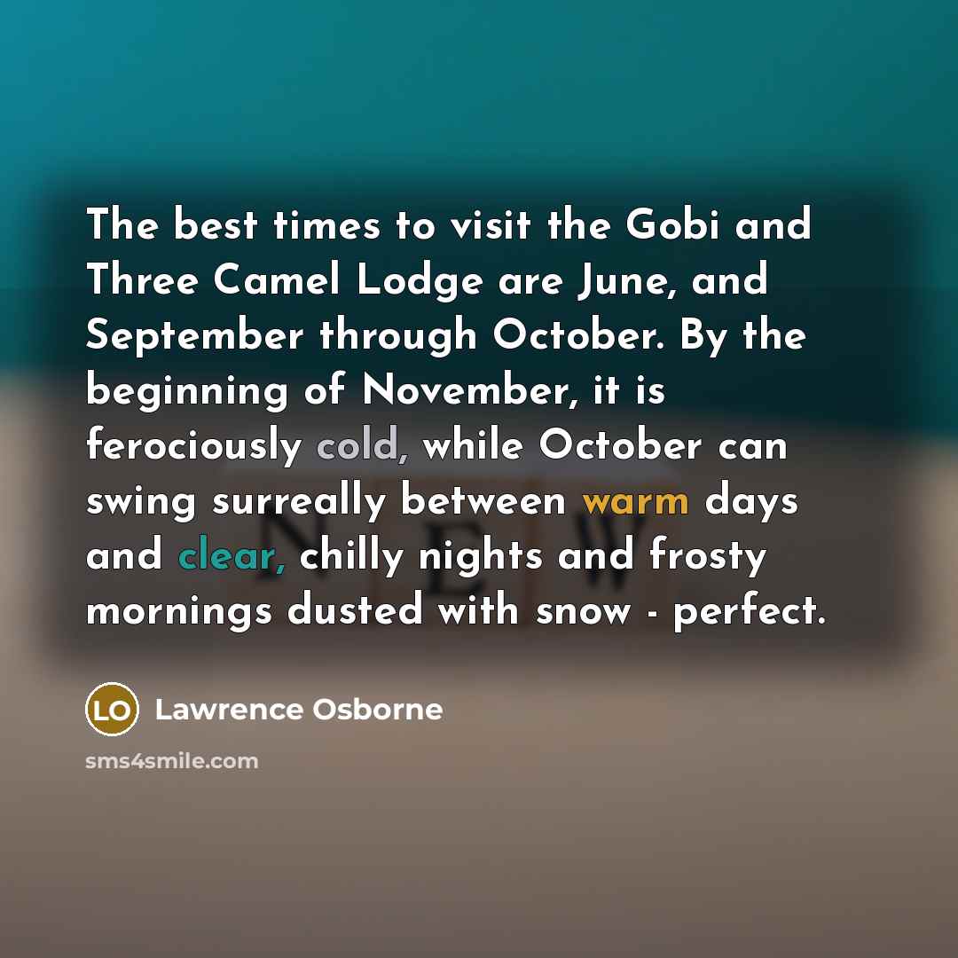 “The best times to visit the Gobi and Three Camel Lodge are June, and September through October. By the beginning of November, it is ferociously cold, while October can swing surreally between warm days and clear, chilly nights and frosty mornings dusted with snow - perfect.” quote by Lawrence Osborne