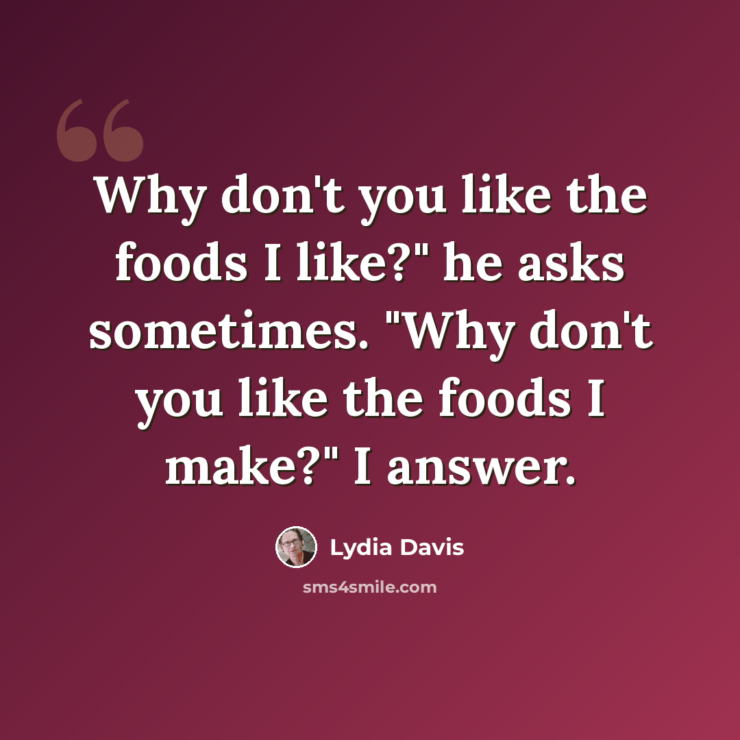 “Why don't you like the foods I like?" he asks sometimes. "Why don't you like the foods I make?" I answer.” quote by Lydia Davis