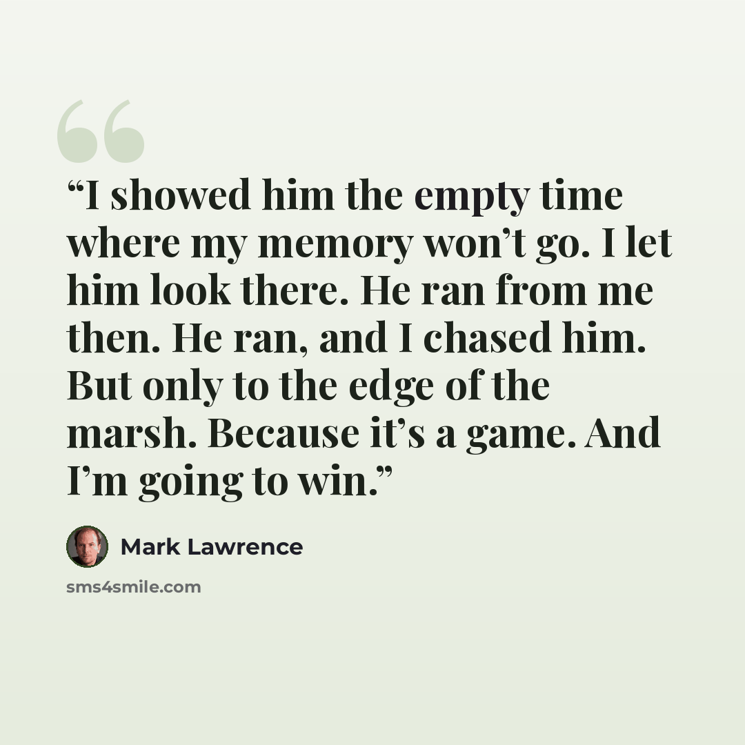 “I showed him the empty time where my memory won’t go. I let him look there. He ran from me then. He ran, and I chased him. But only to the edge of the marsh. Because it’s a game. And I’m going to win.” quote by Mark Lawrence
