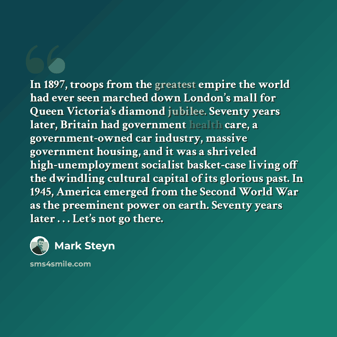 “In 1897, troops from the greatest empire the world had ever seen marched down London’s mall for Queen Victoria’s diamond jubilee. Seventy years later, Britain had government health care, a government-owned car industry, massive government housing, and it was a shriveled high-unemployment socialist…” quote by Mark Steyn
