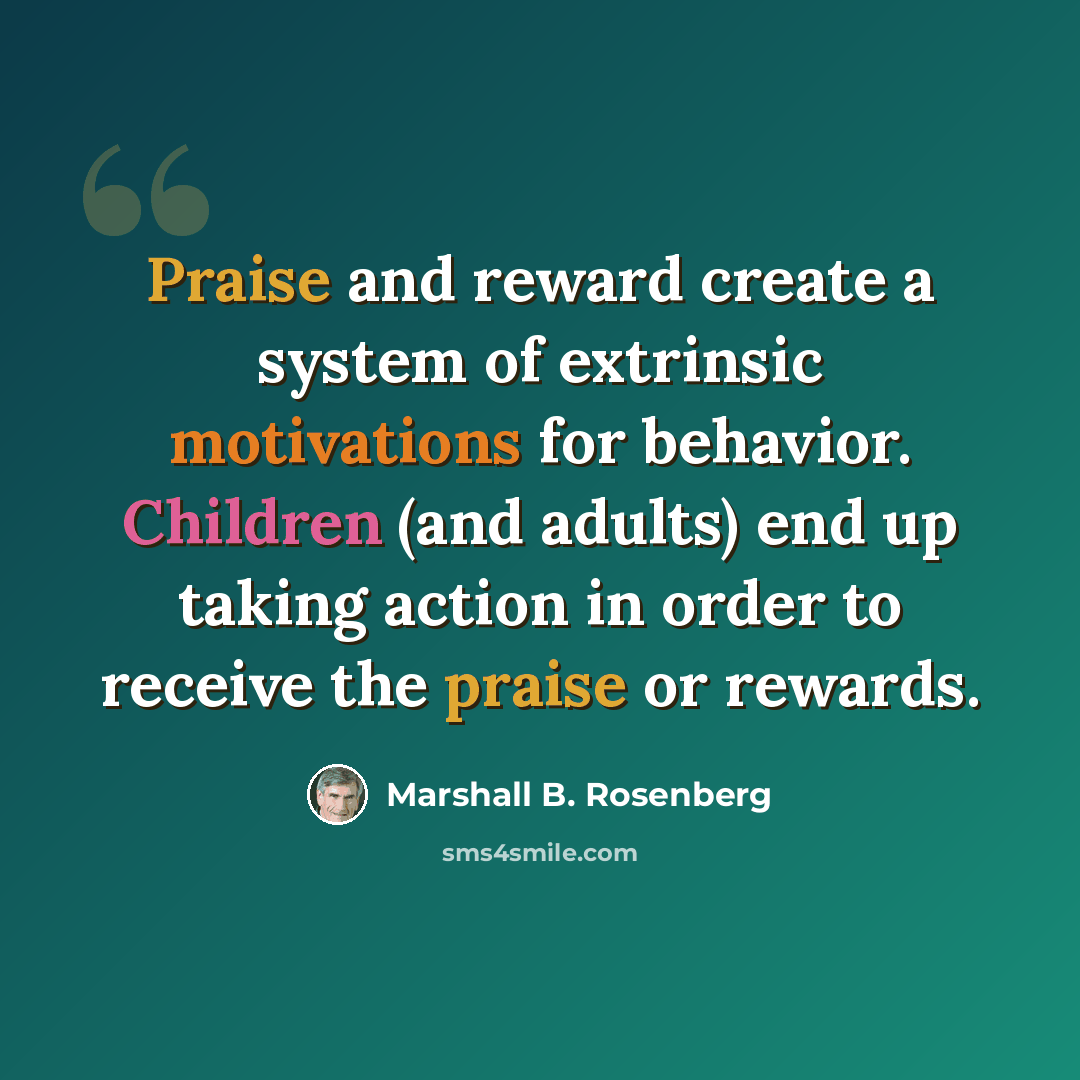 “Praise and reward create a system of extrinsic motivations for behavior. Children (and adults) end up taking action in order to receive the praise or rewards.” quote by Marshall B. Rosenberg