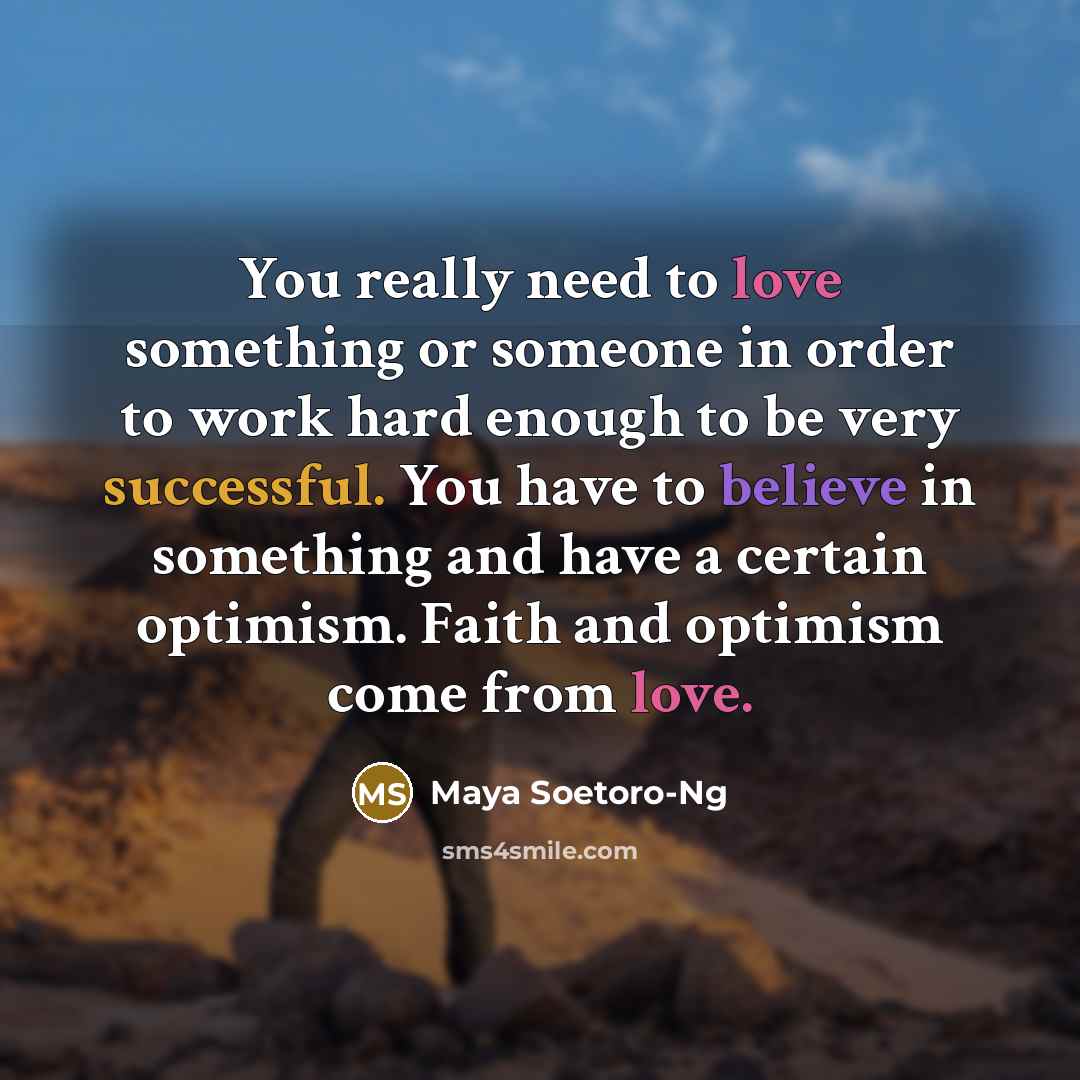 “You really need to love something or someone in order to work hard enough to be very successful. You have to believe in something and have a certain optimism. Faith and optimism come from love.” quote by Maya Soetoro-Ng