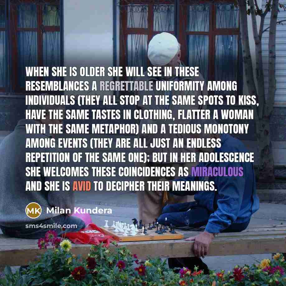 “When she is older she will see in these resemblances a regrettable uniformity among individuals (they all stop at the same spots to kiss, have the same tastes in clothing, flatter a woman with the same metaphor) and a tedious monotony among events (they are all just an endless repetition of the…” quote by Milan Kundera