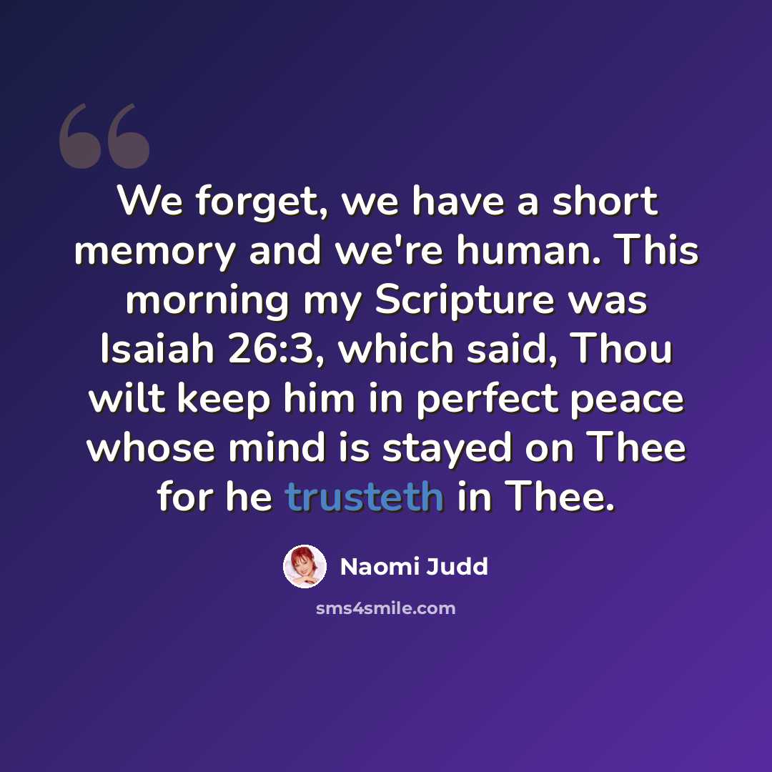 “We forget, we have a short memory and we're human. This morning my Scripture was Isaiah 26:3, which said, Thou wilt keep him in perfect peace whose mind is stayed on Thee for he trusteth in Thee.” quote by Naomi Judd