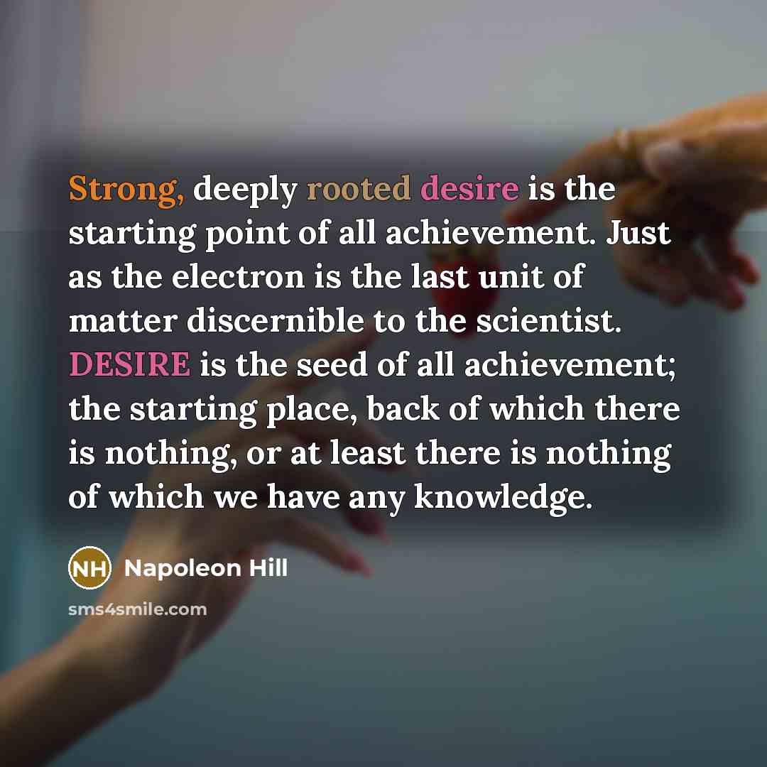 “Strong, deeply rooted desire is the starting point of all achievement. Just as the electron is the last unit of matter discernible to the scientist. DESIRE is the seed of all achievement; the starting place, back of which there is nothing, or at least there is nothing of which we have any knowledge.” quote by Napoleon Hill
