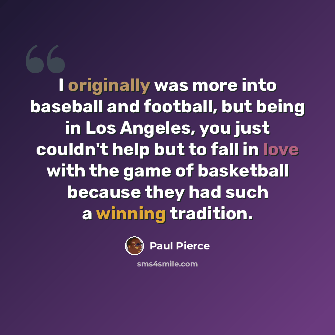 “I originally was more into baseball and football, but being in Los Angeles, you just couldn't help but to fall in love with the game of basketball because they had such a winning tradition.” quote by Paul Pierce