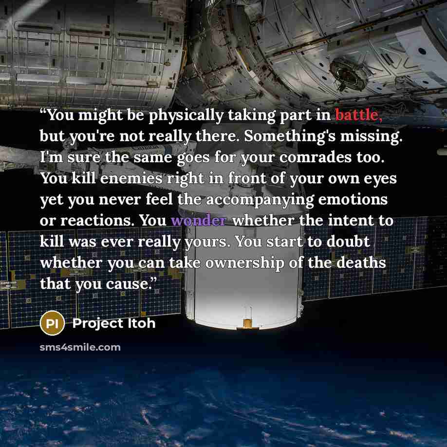 “You might be physically taking part in battle, but you're not really there. Something's missing. I'm sure the same goes for your comrades too. You kill enemies right in front of your own eyes yet you never feel the accompanying emotions or reactions. You wonder whether the intent to kill was ever…” quote by Project Itoh