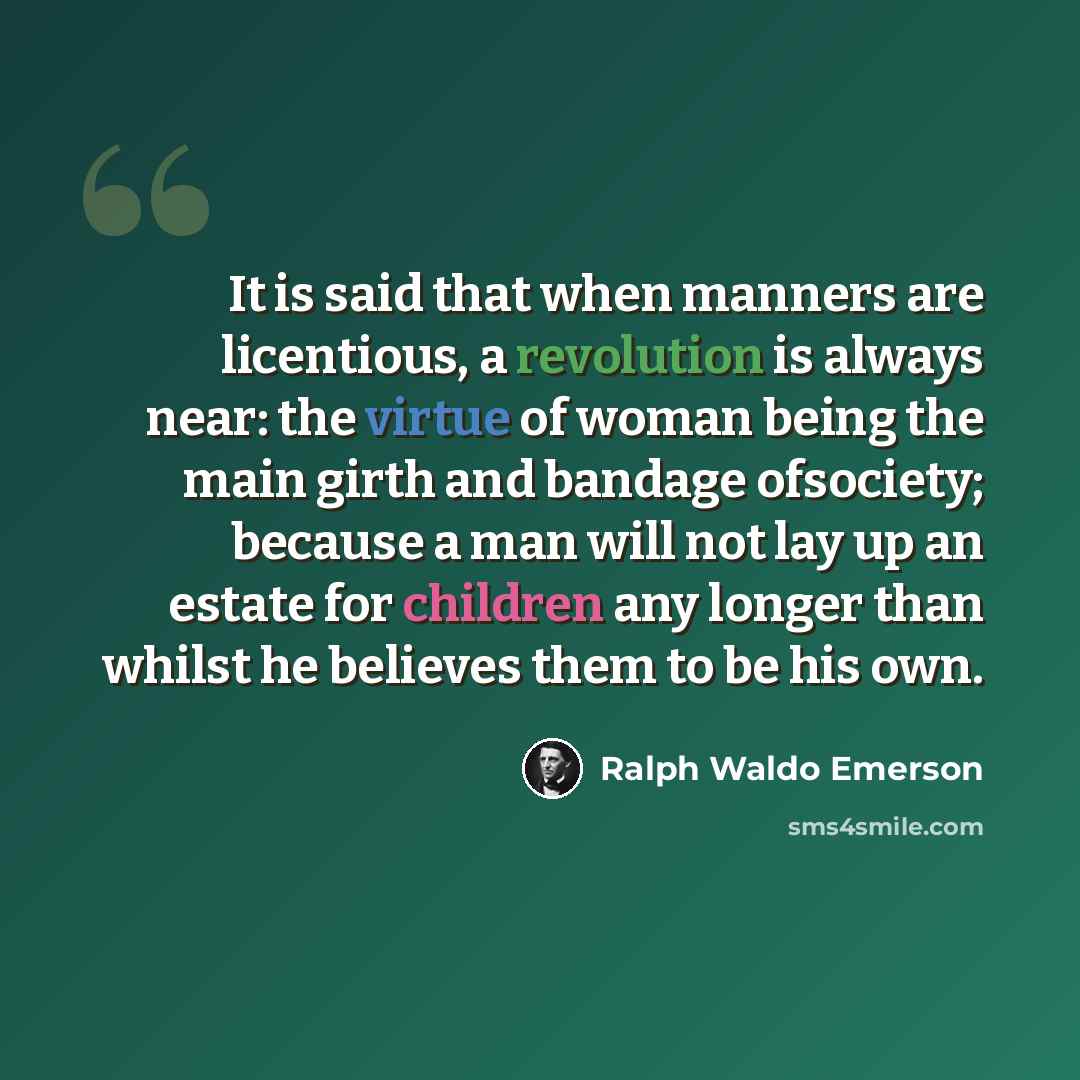 “It is said that when manners are licentious, a revolution is always near: the virtue of woman being the main girth and bandage ofsociety; because a man will not lay up an estate for children any longer than whilst he believes them to be his own.” quote by Ralph Waldo Emerson