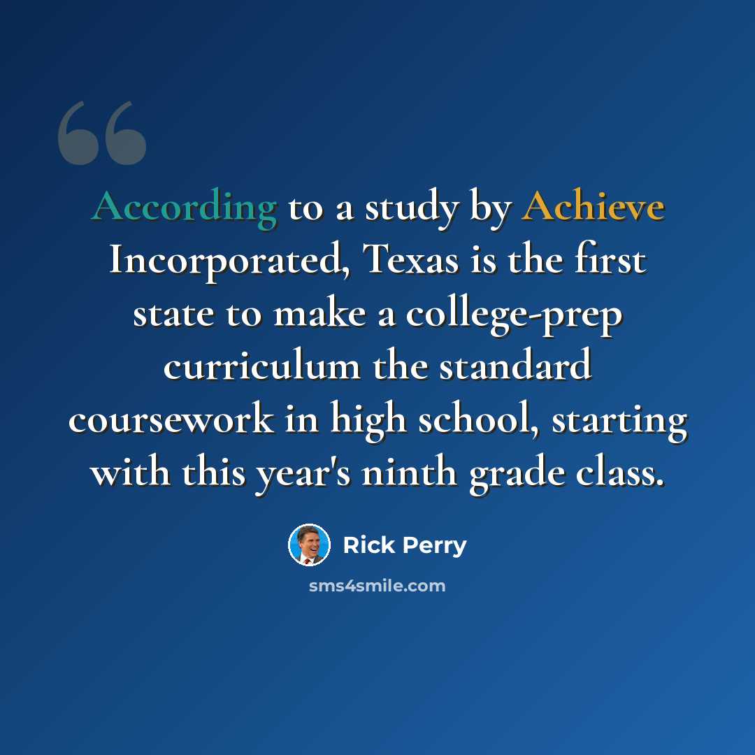 “According to a study by Achieve Incorporated, Texas is the first state to make a college-prep curriculum the standard coursework in high school, starting with this year's ninth grade class.” quote by Rick Perry