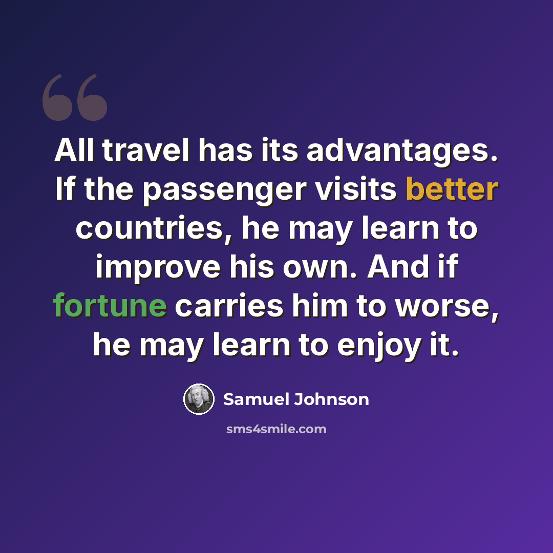 “All travel has its advantages. If the passenger visits better countries, he may learn to improve his own. And if fortune carries him to worse, he may learn to enjoy it.” quote by Samuel Johnson