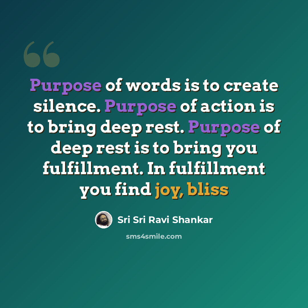 “Purpose of words is to create silence. Purpose of action is to bring deep rest. Purpose of deep rest is to bring you fulfillment. In fulfillment you find joy, bliss” quote by Sri Sri Ravi Shankar