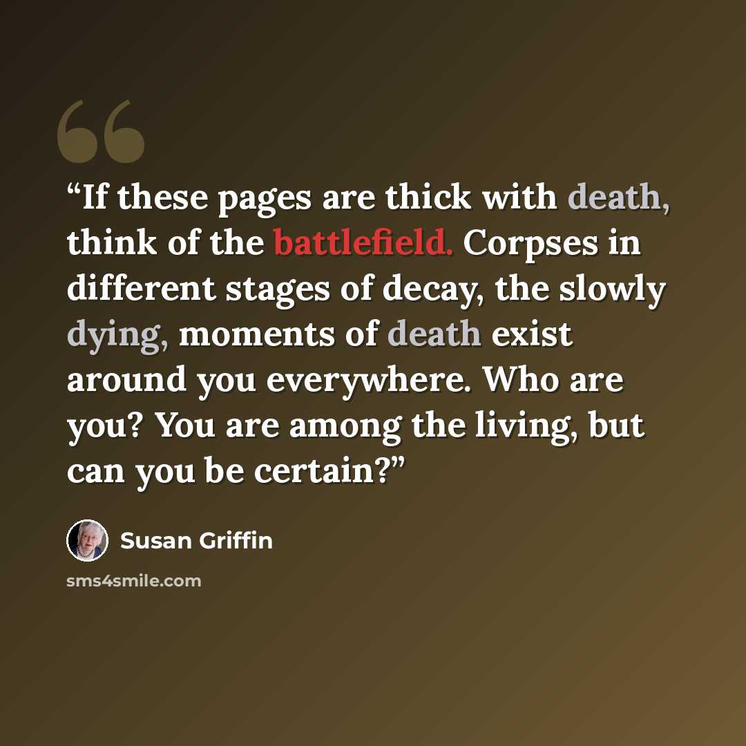 “If these pages are thick with death, think of the battlefield. Corpses in different stages of decay, the slowly dying, moments of death exist around you everywhere. Who are you? You are among the living, but can you be certain?” quote by Susan Griffin
