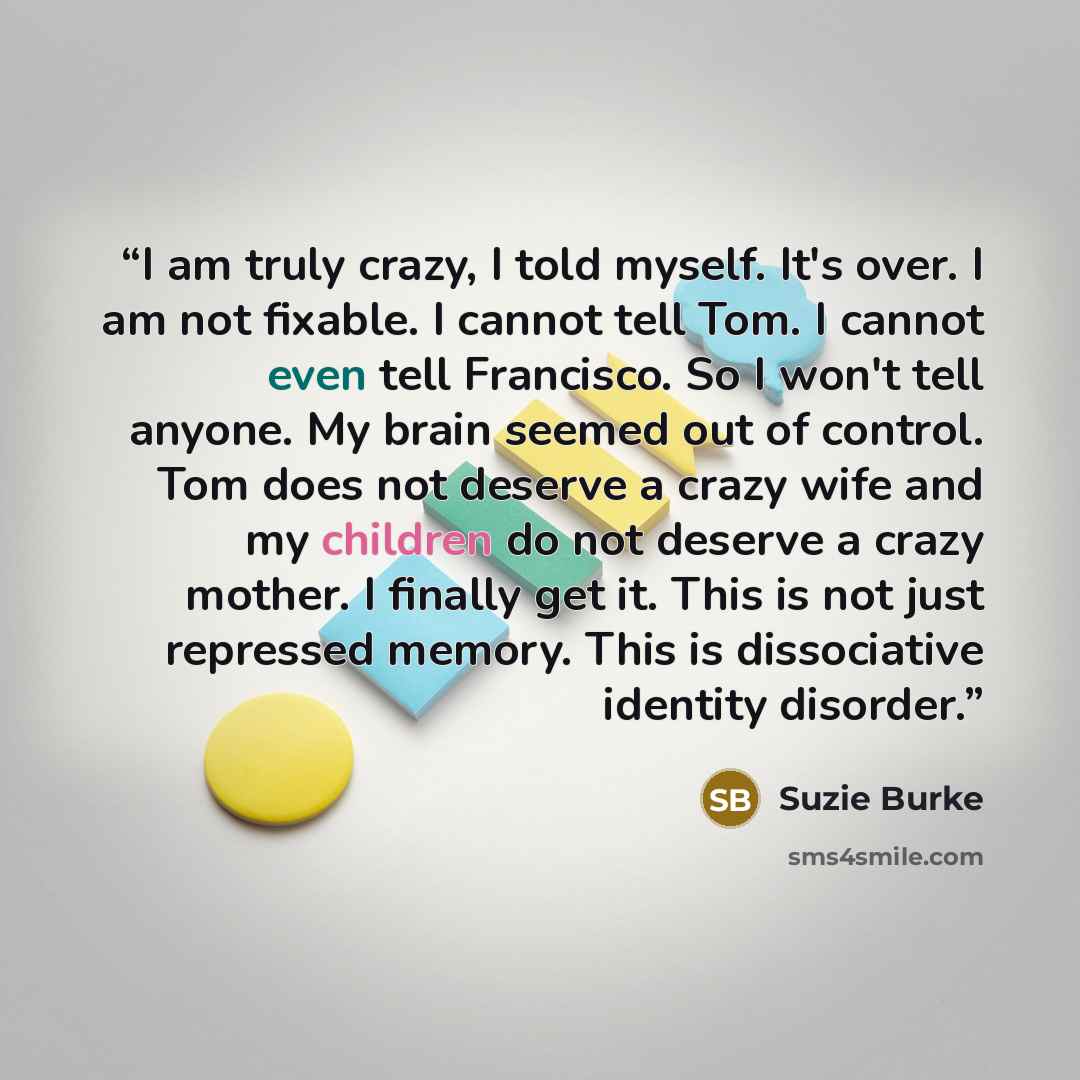 “I am truly crazy, I told myself. It's over. I am not fixable. I cannot tell Tom. I cannot even tell Francisco. So I won't tell anyone. My brain seemed out of control. Tom does not deserve a crazy wife and my children do not deserve a crazy mother. I finally get it. This is not just repressed…” quote by Suzie Burke
