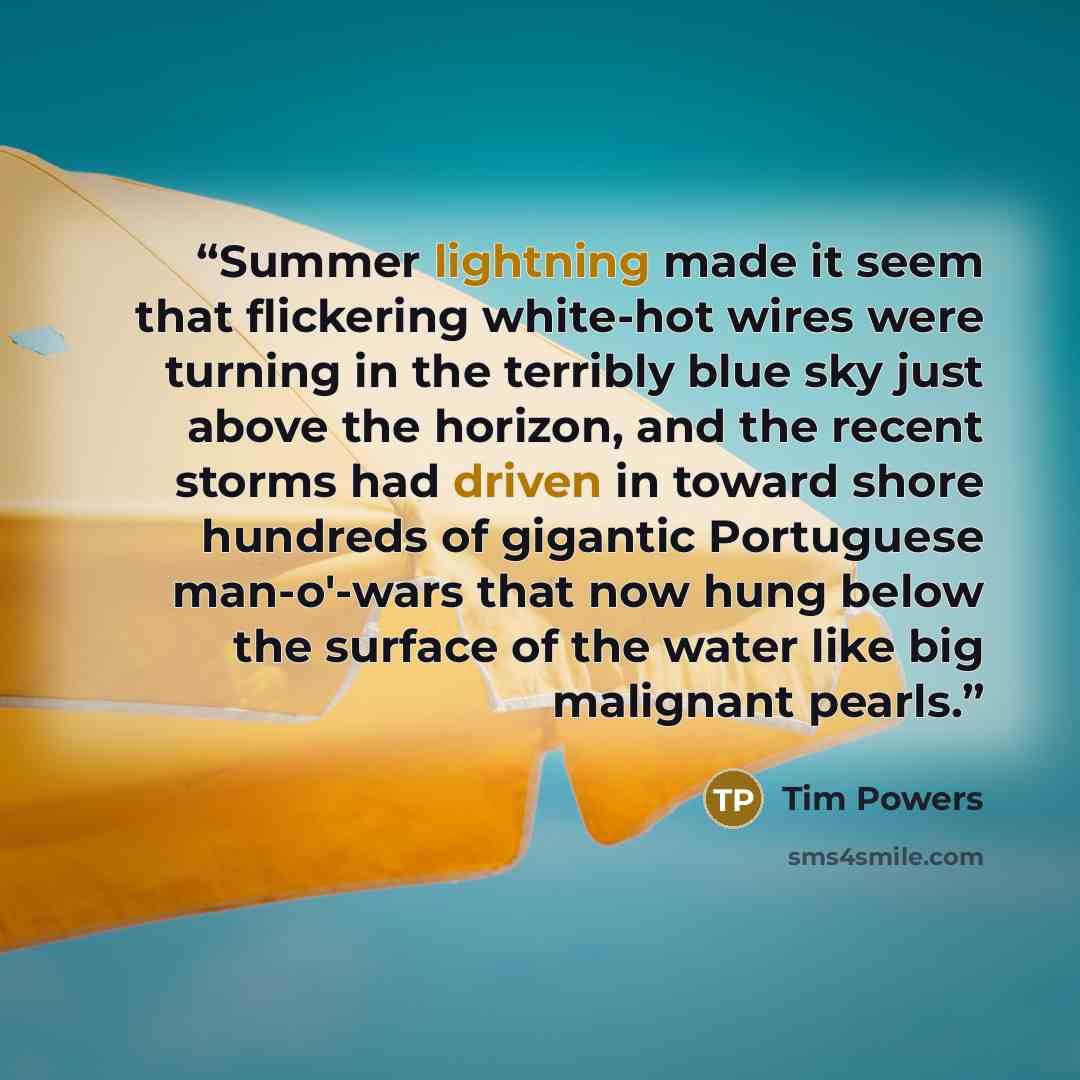 “Summer lightning made it seem that flickering white-hot wires were turning in the terribly blue sky just above the horizon, and the recent storms had driven in toward shore hundreds of gigantic Portuguese man-o'-wars that now hung below the surface of the water like big malignant pearls.” quote by Tim Powers