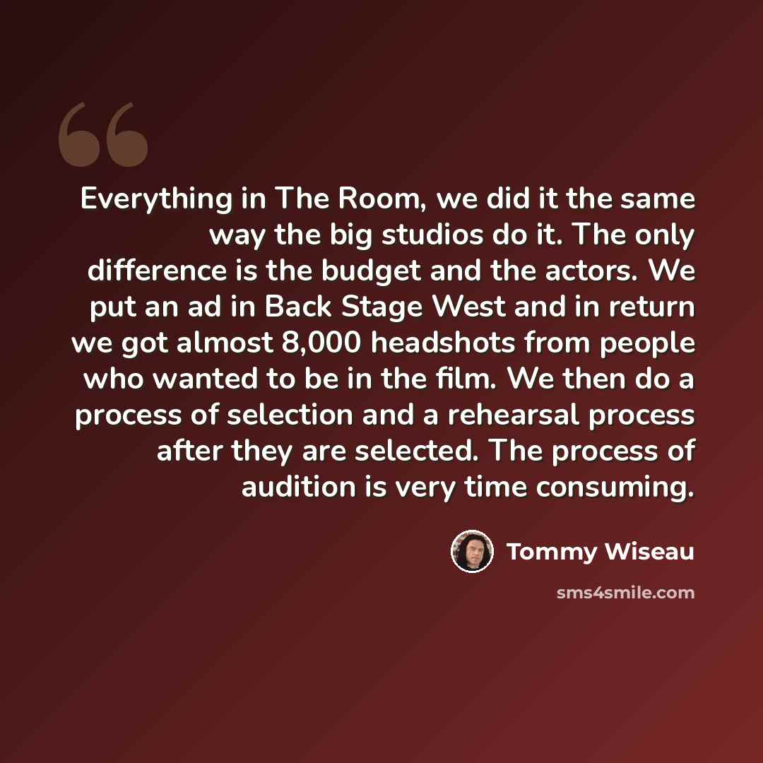 “Everything in The Room, we did it the same way the big studios do it. The only difference is the budget and the actors. We put an ad in Back Stage West and in return we got almost 8,000 headshots from people who wanted to be in the film. We then do a process of selection and a rehearsal process…” quote by Tommy Wiseau