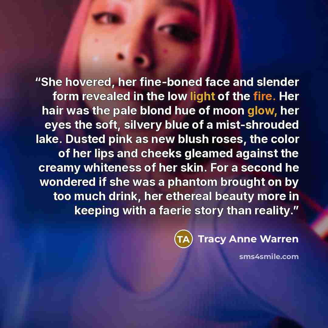 “She hovered, her fine-boned face and slender form revealed in the low light of the fire. Her hair was the pale blond hue of moon glow, her eyes the soft, silvery blue of a mist-shrouded lake. Dusted pink as new blush roses, the color of her lips and cheeks gleamed against the creamy whiteness of…” quote by Tracy Anne Warren