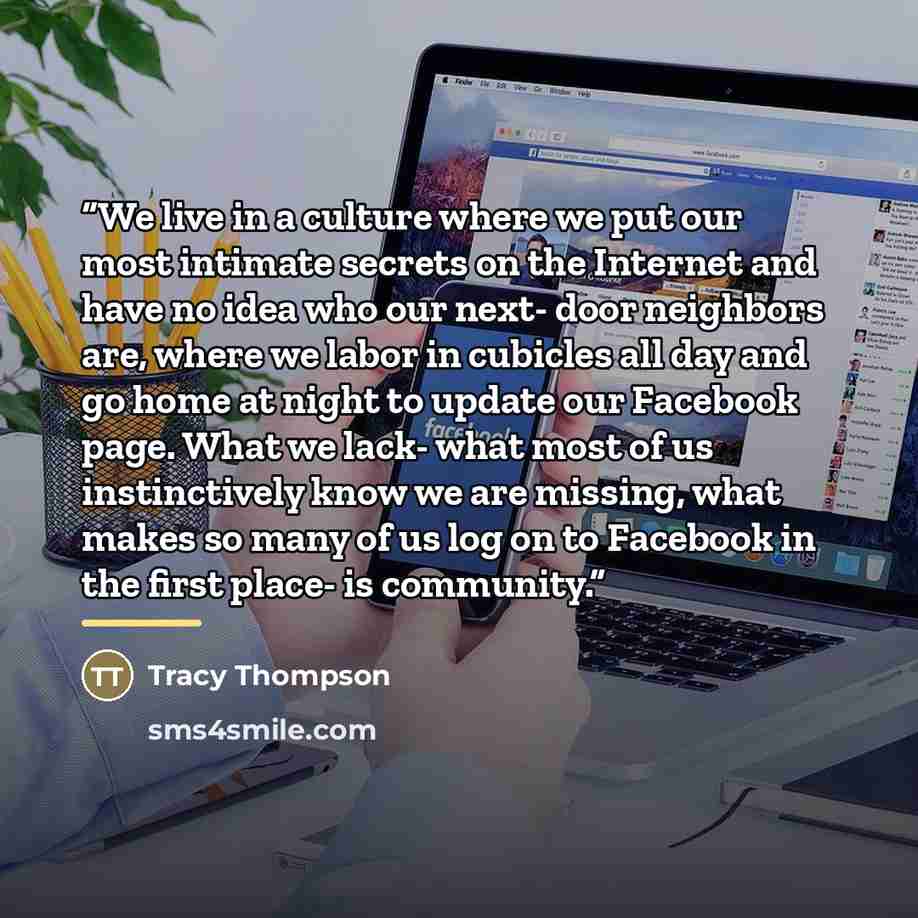 “We live in a culture where we put our most intimate secrets on the Internet and have no idea who our next- door neighbors are, where we labor in cubicles all day and go home at night to update our Facebook page. What we lack- what most of us instinctively know we are missing, what makes so many of…” quote by Tracy Thompson
