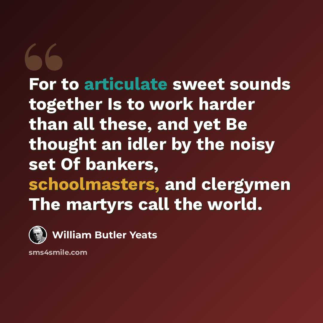 “For to articulate sweet sounds together Is to work harder than all these, and yet Be thought an idler by the noisy set Of bankers, schoolmasters, and clergymen The martyrs call the world.” quote by William Butler Yeats