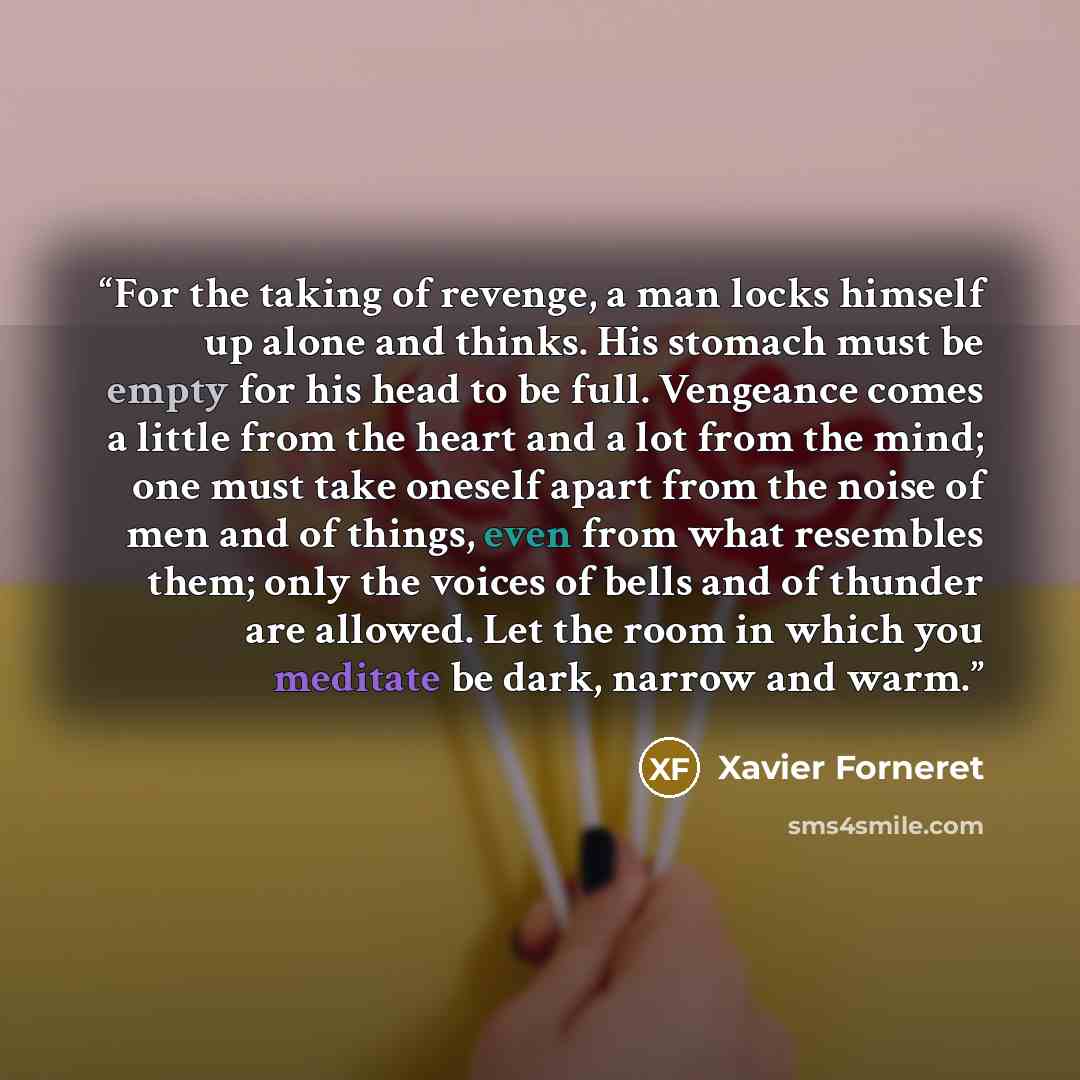 “For the taking of revenge, a man locks himself up alone and thinks. His stomach must be empty for his head to be full. Vengeance comes a little from the heart and a lot from the mind; one must take oneself apart from the noise of men and of things, even from what resembles them; only the voices of…” quote by Xavier Forneret