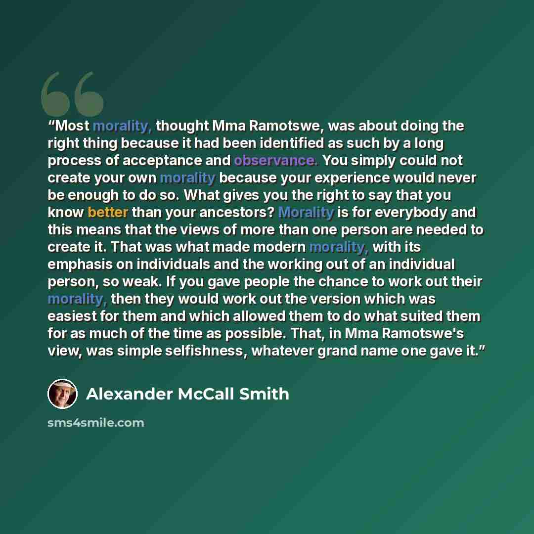 “Most morality, thought Mma Ramotswe, was about doing the right thing because it had been identified as such by a long process of acceptance and observance. You simply could not create your own morality because your experience would never be enough to do so. What gives you the right to say that you…” quote by Alexander McCall Smith