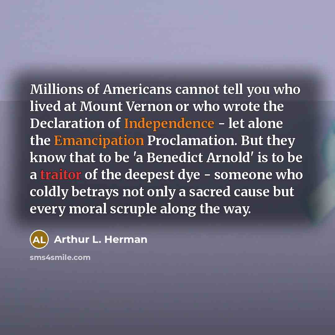 “Millions of Americans cannot tell you who lived at Mount Vernon or who wrote the Declaration of Independence - let alone the Emancipation Proclamation. But they know that to be 'a Benedict Arnold' is to be a traitor of the deepest dye - someone who coldly betrays not only a sacred cause but every…” quote by Arthur L. Herman