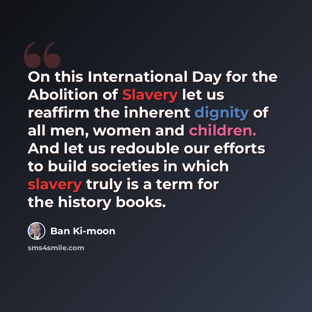 “On this International Day for the Abolition of Slavery let us reaffirm the inherent dignity of all men, women and children. And let us redouble our efforts to build societies in which slavery truly is a term for the history books.” quote by Ban Ki-moon