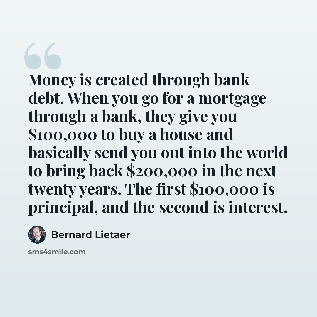 “Money is created through bank debt. When you go for a mortgage through a bank, they give you $100,000 to buy a house and basically send you out into the world to bring back $200,000 in the next twenty years. The first $100,000 is principal, and the second is interest.” quote by Bernard Lietaer