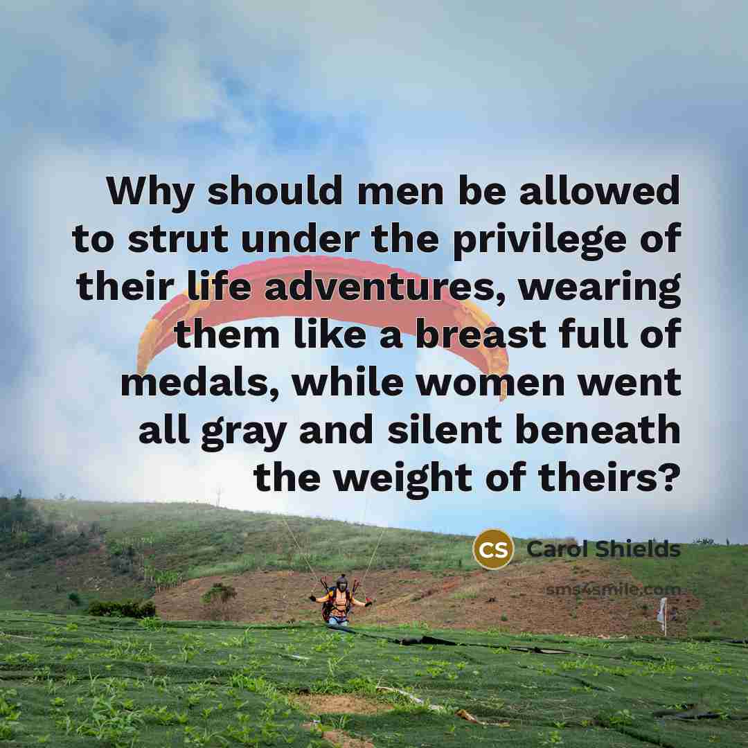 “Why should men be allowed to strut under the privilege of their life adventures, wearing them like a breast full of medals, while women went all gray and silent beneath the weight of theirs?” quote by Carol Shields
