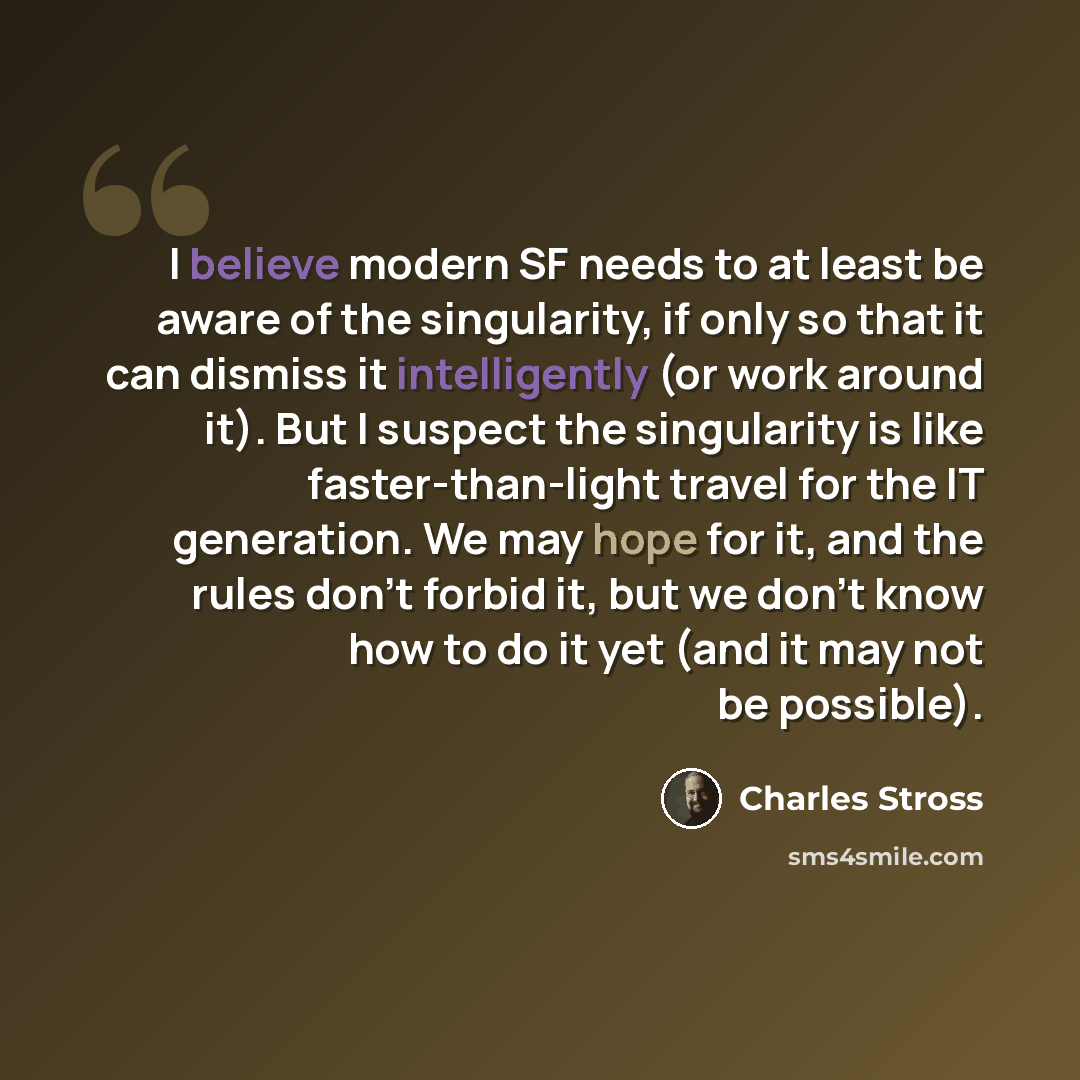“I believe modern SF needs to at least be aware of the singularity, if only so that it can dismiss it intelligently (or work around it). But I suspect the singularity is like faster-than-light travel for the IT generation. We may hope for it, and the rules don't forbid it, but we don't know how to…” quote by Charles Stross