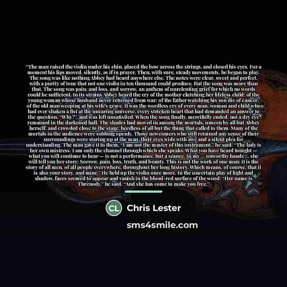 “The man raised the violin under his chin, placed the bow across the strings, and closed his eyes. For a moment his lips moved, silently, as if in prayer. Then, with sure, steady movements, he began to play. The song was like nothing Abbey had heard anywhere else. The notes were clear, sweet and…” quote by Chris Lester